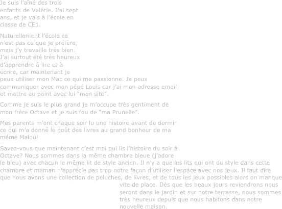 Je suis l’aîné des trois enfants de Valérie. J’ai sept ans, et je vais à l’école en classe de CE1.
Naturellement l’école ce n’est pas ce que je préfère, mais j’y travaille très bien. J’ai surtout été très heureux d’apprendre à lire et à écrire, car maintenant je peux utiliser mon Mac ce qui me passionne. Je peux communiquer avec mon pépé Louis car j’ai mon adresse email et mettre au point avec lui “mon site”.
Comme je suis le plus grand je m’occupe très gentiment de mon frère Octave et je suis fou de “ma Prunelle”.
Mes parents m’ont chaque soir lu une histoire avant de dormir ce qui m’a donné le goût des livres au grand bonheur de ma mémé Malou!
Savez-vous que maintenant c’est moi qui lis l’histoire du soir à Octave? Nous sommes dans la même chambre bleue (j’adore le bleu) avec chacun le même lit de style ancien. Il n’y a que les lits qui ont du style dans cette chambre et maman n’apprécie pas trop notre façon d’utiliser l’espace avec nos jeux. Il faut dire que nous avons une collection de peluches, de livres, et de tous les jeux possibles alors on manque vite de place. Dès que les beaux jours reviendrons nous seront dans le jardin et sur notre terrasse, nous sommes très heureux depuis que nous habitons dans notre nouvelle maison.