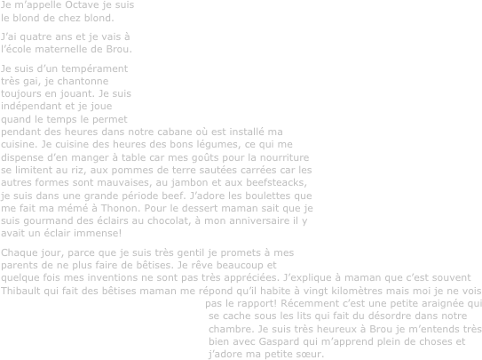 Je m’appelle Octave je suis le blond de chez blond. 
J’ai quatre ans et je vais à l’école maternelle de Brou.
Je suis d’un tempérament très gai, je chantonne toujours en jouant. Je suis indépendant et je joue quand le temps le permet pendant des heures dans notre cabane où est installé ma cuisine. Je cuisine des heures des bons légumes, ce qui me dispense d’en manger à table car mes goûts pour la nourriture se limitent au riz, aux pommes de terre sautées carrées car les autres formes sont mauvaises, au jambon et aux beefsteacks, je suis dans une grande période beef. J’adore les boulettes que me fait ma mémé à Thonon. Pour le dessert maman sait que je suis gourmand des éclairs au chocolat, à mon anniversaire il y avait un éclair immense!
Chaque jour, parce que je suis très gentil je promets à mes parents de ne plus faire de bêtises. Je rêve beaucoup et quelque fois mes inventions ne sont pas très appréciées. J’explique à maman que c’est souvent Thibault qui fait des bêtises maman me répond qu’il habite à vingt kilomètres mais moi je ne vois pas le rapport! Récemment c’est une petite araignée qui se cache sous les lits qui fait du désordre dans notre chambre. Je suis très heureux à Brou je m’entends très bien avec Gaspard qui m’apprend plein de choses et j’adore ma petite sœur.
 