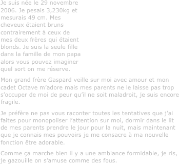 Je suis née le 29 novembre 2006. Je pesais 3,230kg et mesurais 49 cm. Mes cheveux étaient bruns contrairement à ceux de mes deux frères qui étaient blonds. Je suis la seule fille dans la famille de mon papa alors vous pouvez imaginer quel sort on me réserve.
Mon grand frère Gaspard veille sur moi avec amour et mon cadet Octave m’adore mais mes parents ne le laisse pas trop s’occuper de moi de peur qu’il ne soit maladroit, je suis encore fragile.
Je préfère ne pas vous raconter toutes les tentatives que j’ai faites pour monopoliser l’attention sur moi, dormir dans le lit de mes parents prendre le jour pour la nuit, mais maintenant que je connais mes pouvoirs je me consacre à ma nouvelle fonction être adorable. 
Comme ça marche bien il y a une ambiance formidable, je ris, je gazouille on s’amuse comme des fous.